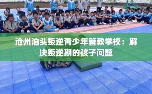 沧州泊头叛逆青少年管教学校：解决叛逆期的孩子问题