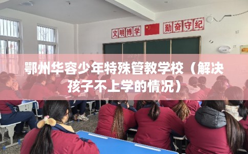 鄂州华容少年特殊管教学校（解决孩子不上学的情况）