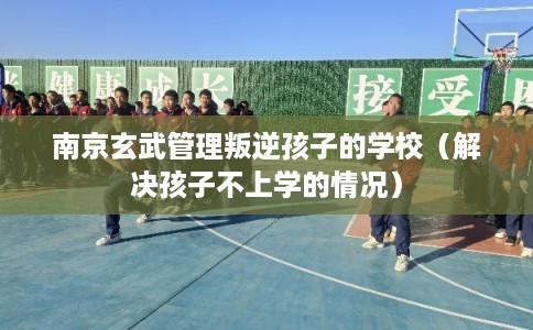 南京玄武管理叛逆孩子的学校（解决孩子不上学的情况）