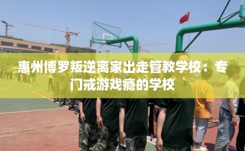 惠州博罗叛逆离家出走管教学校：专门戒游戏瘾的学校