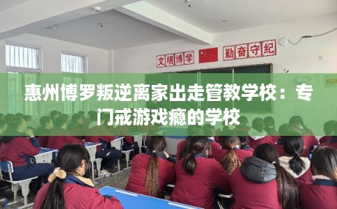 惠州博罗叛逆离家出走管教学校：专门戒游戏瘾的学校
