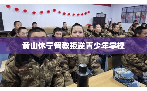 黄山休宁管教叛逆青少年学校