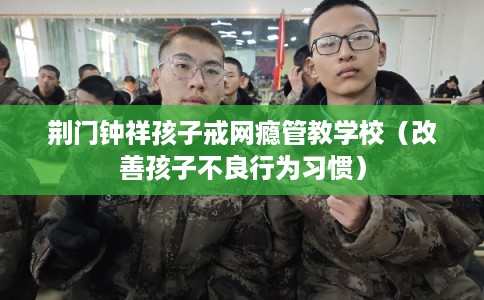 荆门钟祥孩子戒网瘾管教学校（改善孩子不良行为习惯）