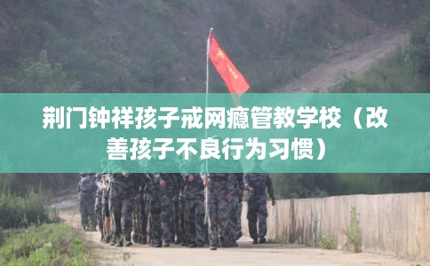 荆门钟祥孩子戒网瘾管教学校（改善孩子不良行为习惯）