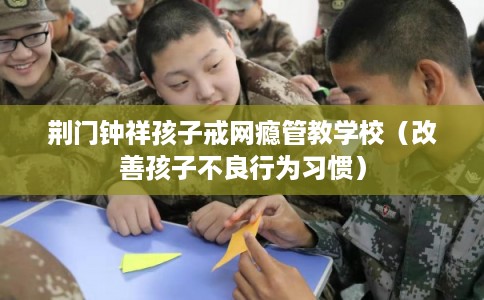 荆门钟祥孩子戒网瘾管教学校（改善孩子不良行为习惯）
