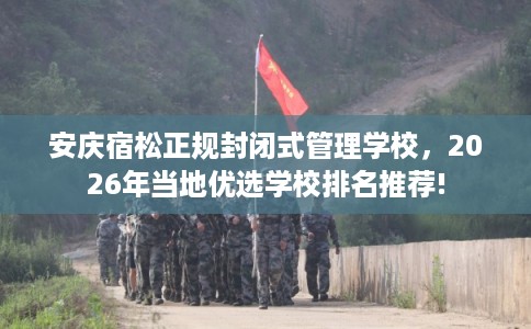 安庆宿松正规封闭式管理学校，2026年当地优选学校排名推荐!