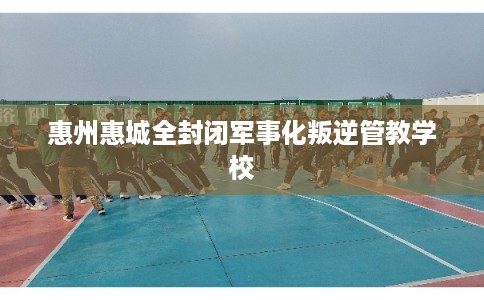 惠州惠城全封闭军事化叛逆管教学校