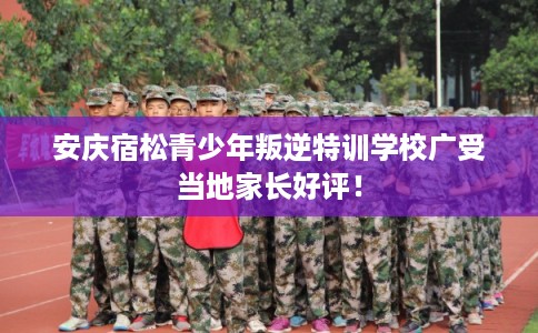 安庆宿松青少年叛逆特训学校广受当地家长好评！