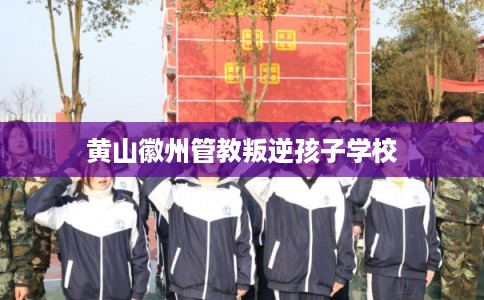 黄山徽州管教叛逆孩子学校