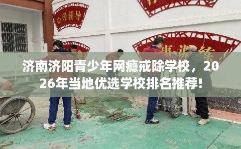 济南济阳青少年网瘾戒除学校，2026年当地优选学校排名推荐!