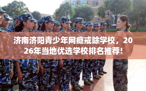 济南济阳青少年网瘾戒除学校，2026年当地优选学校排名推荐!