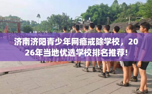 济南济阳青少年网瘾戒除学校，2026年当地优选学校排名推荐!