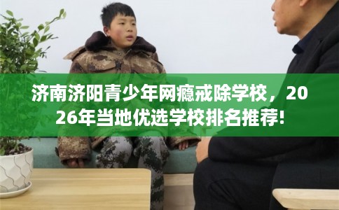 济南济阳青少年网瘾戒除学校，2026年当地优选学校排名推荐!