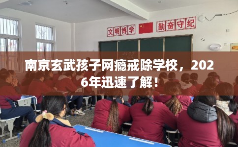 南京玄武孩子网瘾戒除学校，2026年迅速了解！