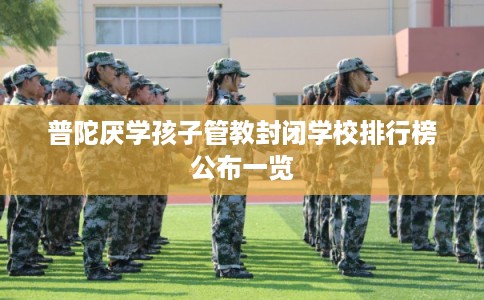 普陀厌学孩子管教封闭学校排行榜公布一览