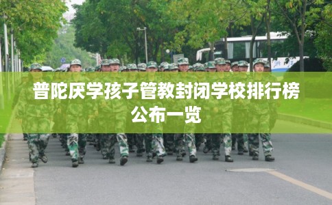 普陀厌学孩子管教封闭学校排行榜公布一览