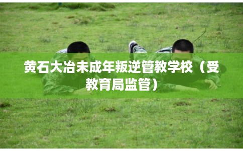 黄石大冶未成年叛逆管教学校（受教育局监管）