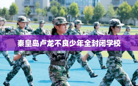 秦皇岛卢龙不良少年全封闭学校