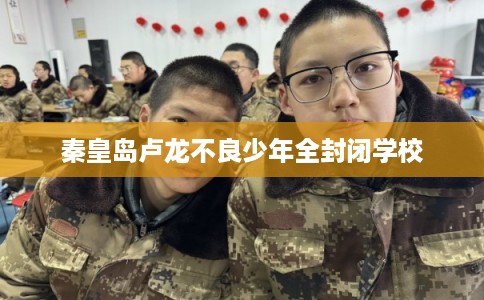 秦皇岛卢龙不良少年全封闭学校