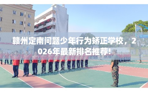 赣州定南问题少年行为矫正学校，2026年最新排名推荐!