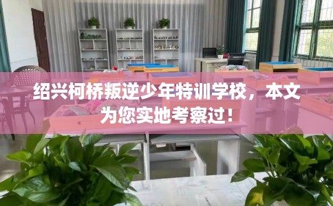 绍兴柯桥叛逆少年特训学校，本文为您实地考察过！