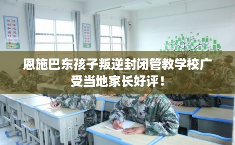 恩施巴东孩子叛逆封闭管教学校广受当地家长好评！