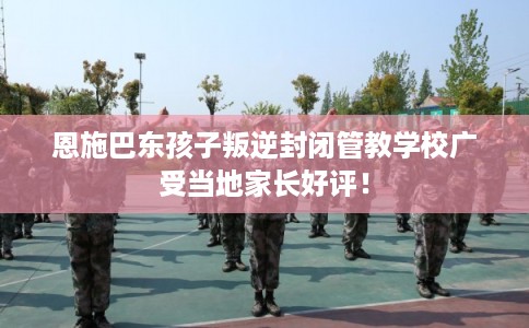 恩施巴东孩子叛逆封闭管教学校广受当地家长好评！