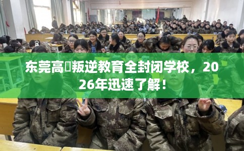 东莞高埗叛逆教育全封闭学校，2026年迅速了解！