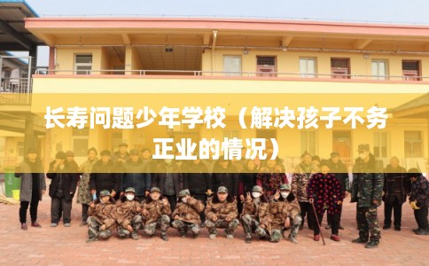 长寿问题少年学校（解决孩子不务正业的情况）