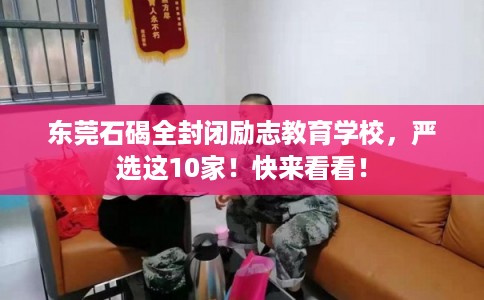 东莞石碣全封闭励志教育学校，严选这10家！快来看看！