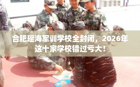 合肥瑶海军训学校全封闭，2026年这十家学校错过亏大！