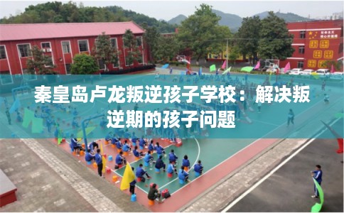 秦皇岛卢龙叛逆孩子学校：解决叛逆期的孩子问题