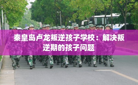 秦皇岛卢龙叛逆孩子学校：解决叛逆期的孩子问题