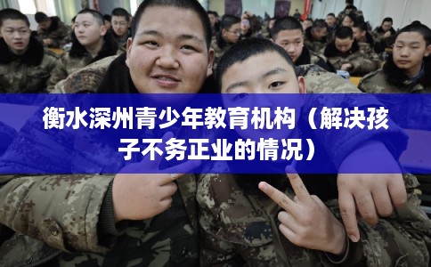 衡水深州青少年教育机构（解决孩子不务正业的情况）