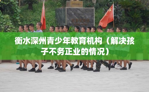 衡水深州青少年教育机构（解决孩子不务正业的情况）