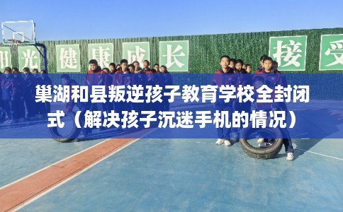 巢湖和县叛逆孩子教育学校全封闭式（解决孩子沉迷手机的情况）