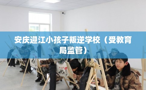 安庆迎江小孩子叛逆学校（受教育局监管）