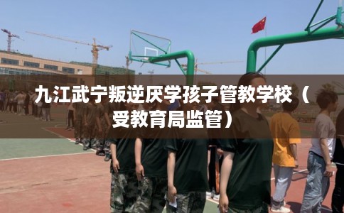 九江武宁叛逆厌学孩子管教学校（受教育局监管）