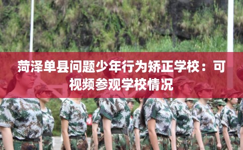 菏泽单县问题少年行为矫正学校：可视频参观学校情况