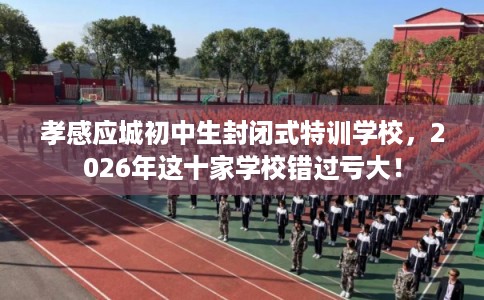 孝感应城初中生封闭式特训学校，2026年这十家学校错过亏大！