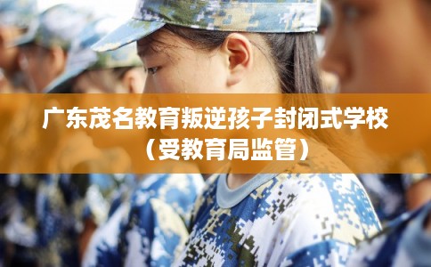 广东茂名教育叛逆孩子封闭式学校（受教育局监管）