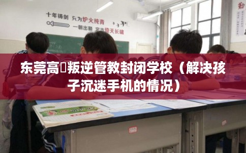 东莞高埗叛逆管教封闭学校（解决孩子沉迷手机的情况）