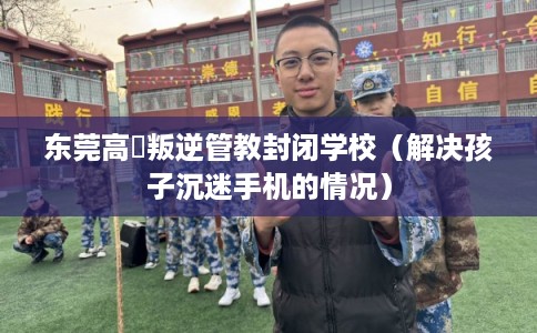 东莞高埗叛逆管教封闭学校（解决孩子沉迷手机的情况）