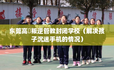 东莞高埗叛逆管教封闭学校（解决孩子沉迷手机的情况）