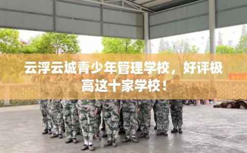 云浮云城青少年管理学校，好评极高这十家学校！