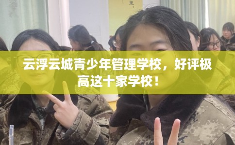 云浮云城青少年管理学校，好评极高这十家学校！