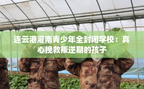 连云港灌南青少年全封闭学校：真心挽救叛逆期的孩子