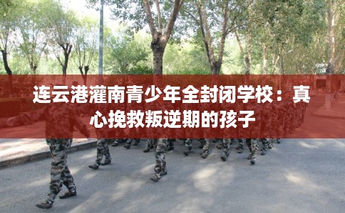 连云港灌南青少年全封闭学校：真心挽救叛逆期的孩子