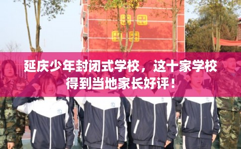 延庆少年封闭式学校，这十家学校得到当地家长好评！