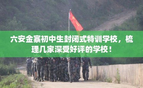 六安金寨初中生封闭式特训学校，梳理几家深受好评的学校！